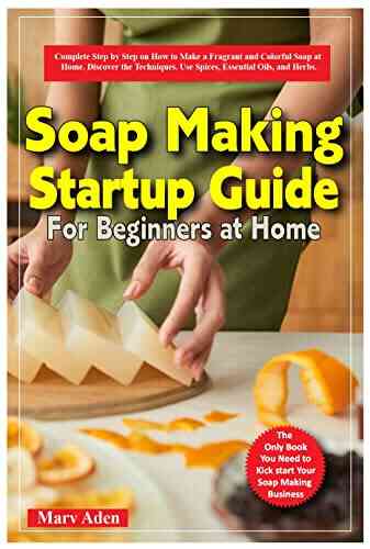 SOAP MAKING STARTUP GUIDE FOR BEGINNERS AT HOME: Complete Sep By Step On How To Make A Fragrant And Colorful Soap At Home Discover The Techniques Use Spices Essential Oils And Herbs