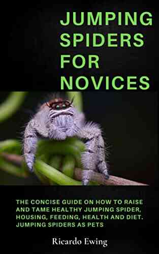 JUMPING SPIDERS FOR NOVICES: The Concise Guide On How To Raise And Tame Healthy Jumping Spider Housing Feeding Health And Diet Jumping Spiders As Pets