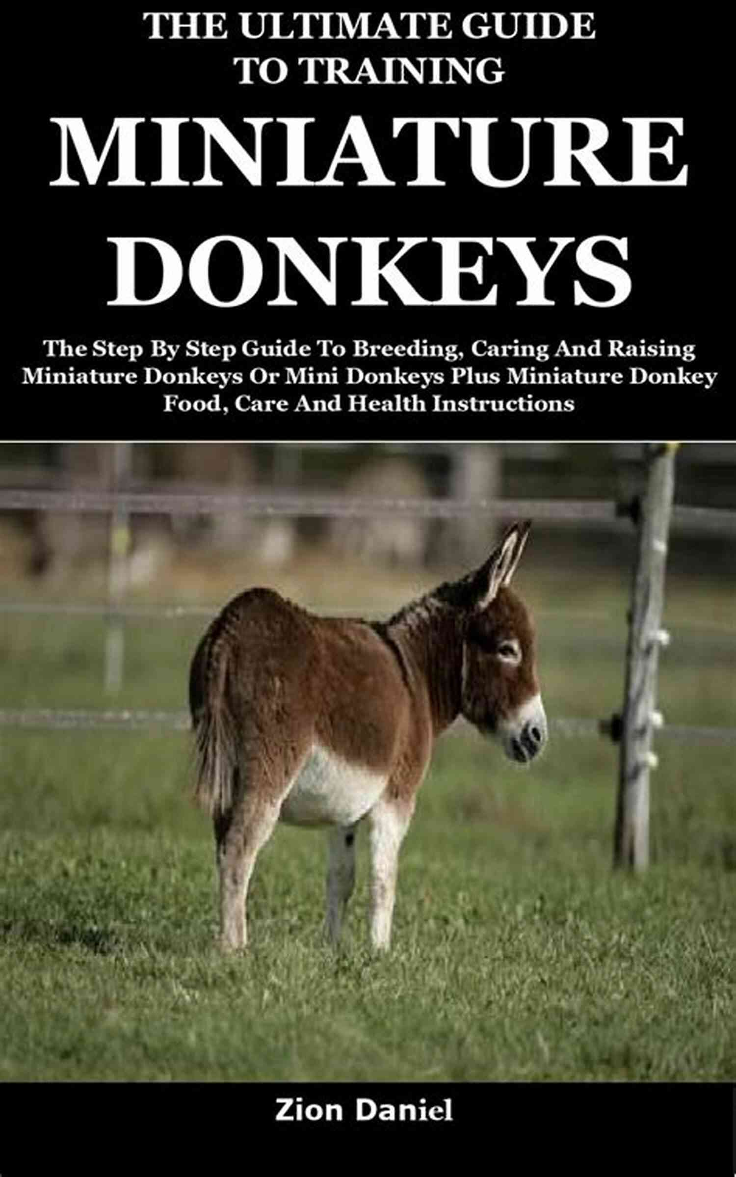 Miniature Donkey Training The Ultimate Guide To Training Miniature Donkeys: The Step By Step Guide To Breeding Caring And Raising Miniature Donkeys Or Mini Donkeys Plus Miniature Donkey Food Care And Health Instructions